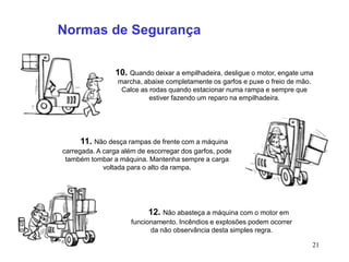 21
10. Quando deixar a empilhadeira, desligue o motor, engate uma
marcha, abaixe completamente os garfos e puxe o freio de mão.
Calce as rodas quando estacionar numa rampa e sempre que
estiver fazendo um reparo na empilhadeira.
Normas de Segurança
11. Não desça rampas de frente com a máquina
carregada. A carga além de escorregar dos garfos, pode
também tombar a máquina. Mantenha sempre a carga
voltada para o alto da rampa.
12. Não abasteça a máquina com o motor em
funcionamento. Incêndios e explosões podem ocorrer
da não observância desta simples regra.
 