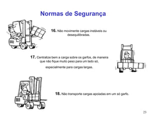 23
16. Não movimente cargas instáveis ou
desequilibradas.
17. Centralize bem a carga sobre os garfos, de maneira
que não fique muito peso para um lado só,
especialmente para cargas largas.
18. Não transporte cargas apoiadas em um só garfo.
Normas de Segurança
 