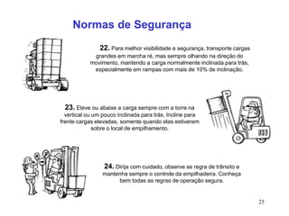 25
22. Para melhor visibilidade e segurança, transporte cargas
grandes em marcha ré, mas sempre olhando na direção do
movimento, mantendo a carga normalmente inclinada para trás,
especialmente em rampas com mais de 10% de inclinação.
23. Eleve ou abaixe a carga sempre com a torre na
vertical ou um pouco inclinada para trás. Incline para
frente cargas elevadas, somente quando elas estiverem
sobre o local de empilhamento.
24. Dirija com cuidado, observe as regra de trânsito e
mantenha sempre o controle da empilhadeira. Conheça
bem todas as regras de operação segura.
Normas de Segurança
 