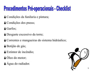 9
Condições da funilaria e pintura;
Condições dos pneus;
Garfos;
Desgaste excessivo da torre;
Correntes e mangueiras do sistema hidráulico;
Botijão de gás;
Extintor de incêndio;
Óleo do motor;
Água do radiador.
 