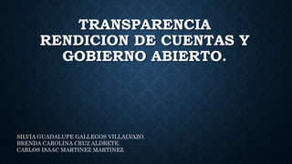 TRANSPARENCIA
RENDICION DE CUENTAS Y
GOBIERNO ABIERTO.
SILVIA GUADALUPE GALLEGOS VILLALVAZO.
BRENDA CAROLINA CRUZ ALDRETE.
CARLOS ISAAC MARTINEZ MARTINEZ.
 