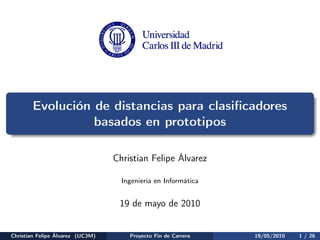 Evolución de distancias para clasiﬁcadores
                 basados en prototipos

                                  Christian Felipe Álvarez

                                    Ingeniería en Informática


                                   19 de mayo de 2010


Christian Felipe Álvarez (UC3M)       Proyecto Fin de Carrera   19/05/2010   1 / 26
 