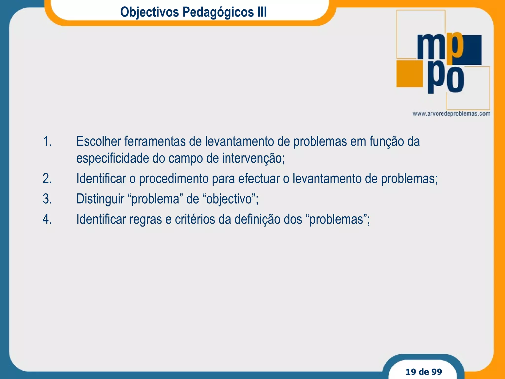 Objectivos Pedagógicos III Escolher ferramentas de levantamento de problemas em função da especificidade do campo de intervenção; Identificar o procedimento para efectuar o levantamento de problemas; Distinguir “problema” de “objectivo”; Identificar regras e critérios da definição dos “problemas”; 