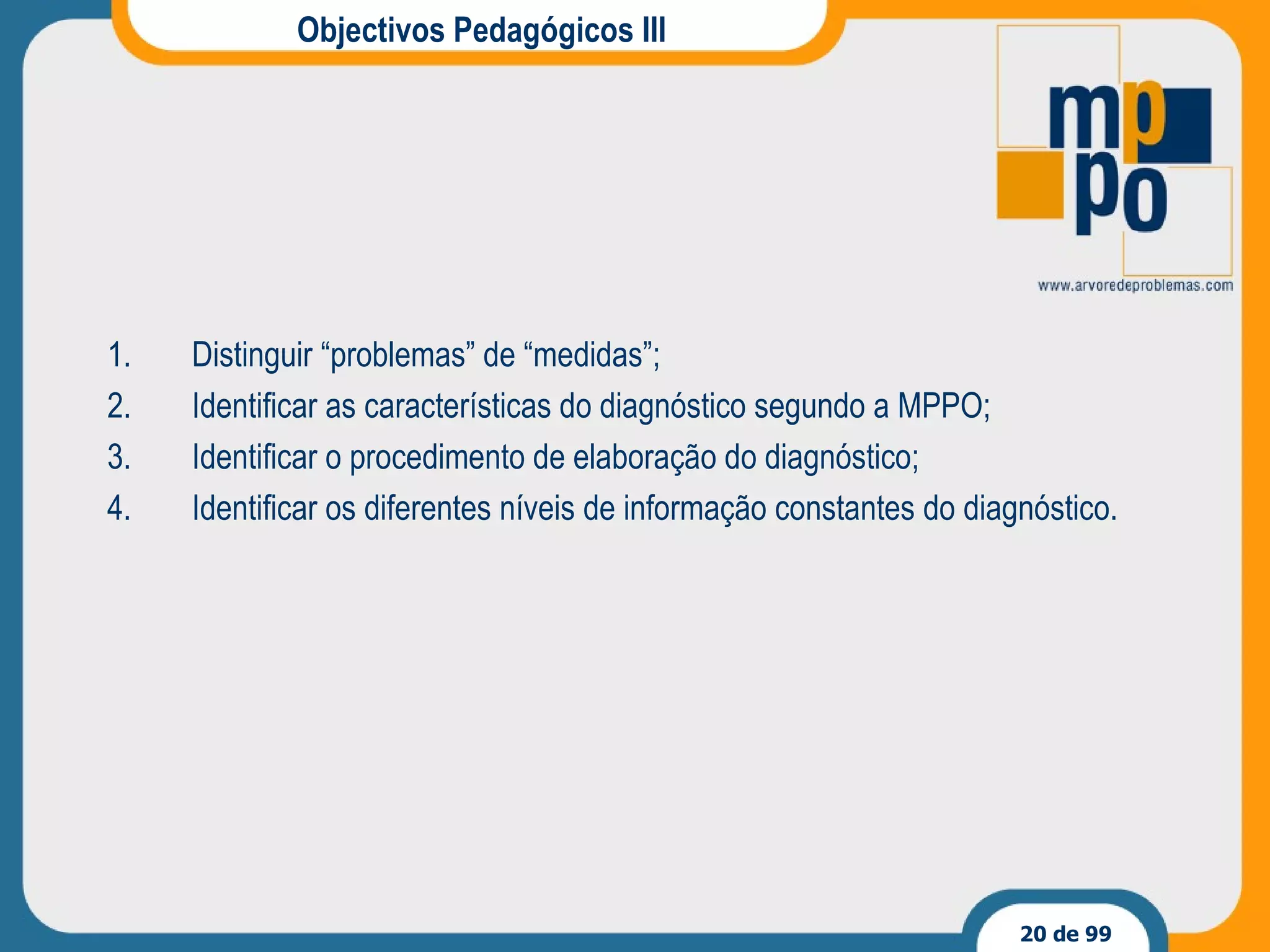 Objectivos Pedagógicos III Distinguir “problemas” de “medidas”; Identificar as características do diagnóstico segundo a MPPO; Identificar o procedimento de elaboração do diagnóstico; Identificar os diferentes níveis de informação constantes do diagnóstico. 
