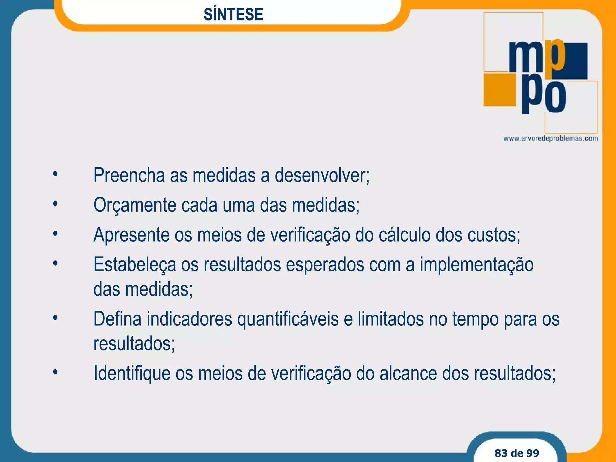 SÍNTESE Preencha as medidas a desenvolver; Orçamente cada uma das medidas; Apresente os meios de verificação do cálculo dos custos; Estabeleça os resultados esperados com a implementação das medidas; Defina indicadores quantificáveis e limitados no tempo para os resultados; Identifique os meios de verificação do alcance dos resultados; 