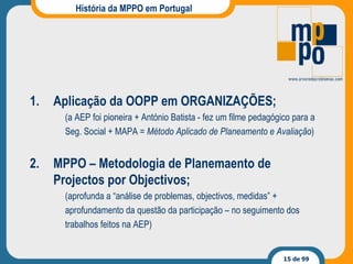 História da MPPO em Portugal Aplicação da OOPP em ORGANIZAÇÕES ; (a AEP foi pioneira + António Batista - fez um filme pedagógico para a Seg. Social + MAPA =  Método Aplicado de Planeamento e Avaliação ) MPPO  – Metodologia de Planemaento de Projectos por Objectivos ; (aprofunda a “análise de problemas, objectivos, medidas”  + aprofundamento da questão da participação –  no seguimento dos trabalhos feitos na AEP) 