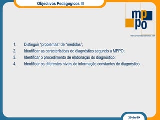 Objectivos Pedagógicos III Distinguir “problemas” de “medidas”; Identificar as características do diagnóstico segundo a MPPO; Identificar o procedimento de elaboração do diagnóstico; Identificar os diferentes níveis de informação constantes do diagnóstico. 