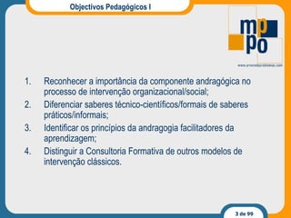 Objectivos Pedagógicos I Reconhecer a importância da componente andragógica no processo de intervenção organizacional/social; Diferenciar saberes técnico-científicos/formais de saberes práticos/informais; Identificar os princípios da andragogia facilitadores  da aprendizagem ; Distinguir a Consultoria Formativa de outros modelos de intervenção clássicos.  
