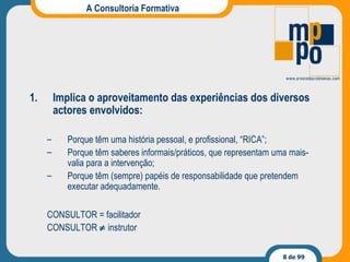 A Consultoria Formativa Implica o aproveitamento das experiências dos diversos actores envolvidos: Porque têm uma história pessoal, e profissional, “RICA”; Porque têm saberes informais/práticos, que representam uma mais-valia para a intervenção; Porque têm (sempre) papéis de responsabilidade que pretendem executar adequadamente. CONSULTOR = facilitador CONSULTOR    instrutor 
