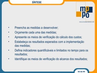 SÍNTESE Preencha as medidas a desenvolver; Orçamente cada uma das medidas; Apresente os meios de verificação do cálculo dos custos; Estabeleça os resultados esperados com a implementação das medidas; Defina indicadores quantificáveis e limitados no tempo para os resultados; Identifique os meios de verificação do alcance dos resultados; 