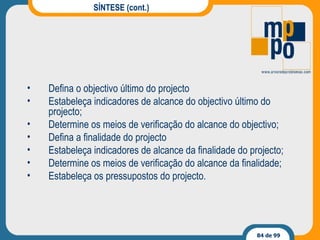SÍNTESE (cont.) Defina o objectivo último do projecto Estabeleça indicadores de alcance do objectivo último do projecto; Determine os meios de verificação do alcance do objectivo; Defina a finalidade do projecto Estabeleça indicadores de alcance da finalidade do projecto; Determine os meios de verificação do alcance da finalidade; Estabeleça os pressupostos do projecto. 