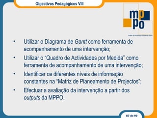 Objectivos Pedagógicos VIII Utilizar o Diagrama de  Gantt  como ferramenta de acompanhamento de uma intervenção; Utilizar o “Quadro de Actividades por Medida” como ferramenta de acompanhamento de uma intervenção; Identificar os diferentes níveis de informação constantes na “Matriz de Planeamento de Projectos”; Efectuar a avaliação da intervenção a partir dos  outputs  da MPPO. 