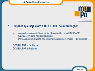 A Consultoria Formativa Implica que seja clara a UTILIDADE da intervenção: As medidas de cariz técnico-científico não têm uma UTILIDADE OBJECTIVA para não especialistas; Por essa razão deverão ser estabelecidos RESULTADOS ESPERADOS. CONSULTOR = facilitador CONSULTOR    instrutor 