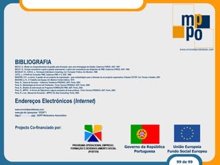 Projecto Co-financiado por: Governo da República Portuguesa União Europeia Fundo Social Europeu BIBLIOGRAFIA BELET, D.,  Mudar os comportamentos de gestão pela formação: para uma Andragogia da Gestão , Cadernos FORCE, AEP, 1991 BELET, D.,  Função consultoria e apoio à gestão empresarial: o apoio dos consultores aos dirigentes de PME , Cadernos FORCE, AEP, 1994 BUCKLEY, R., CAPLE, J.,  Formação Individual e Coaching , Col. Formador Prático, Ed. Monitor, 1998 LEITE, J.,  O Perfil do Consultor PME , Cadernos PME nº 2, AEP, 1999 MADERS, H-P., e outros, A  gestão de um projecto de organização – guia metodológico para a direcção de um projecto organizativo , Edições CETOP, Col. Pensar a Gestão, 2001 MUCHIELLI, R.,  O Trabalho em Equipe , Ed. Martins Fontes Editora, 1975 Pena, R.,  Casos de Sucesso  – Cadernos Temáticos PRONACI, AEP, Porto, 2003 Pena, R.,  Metodologia da Árvore de Problemas  - Ficha Técnica PRONACI, AEP, Porto, 2000 Pena, R.,  Modelo de intervenção do Programa FORMAÇÃO PME , AEP, Porto, 2002 Pena, R.,  MPPO –   A Árvore de Objectivos e alguns exemplos de boas práticas  - Ficha Técnica PRONACI, AEP, Porto, 2002 Pena, R. e col.,  Manual do formando – MPPO , Ed. Bee-Consulting, Porto, 2005 Endereços Electrónicos ( Internet ) www.arvoredeproblemas.com www.gtz.de/ (pesquisar “ZOOP”) http:// www. gopp .org/  -  GOPP Moderators Association 