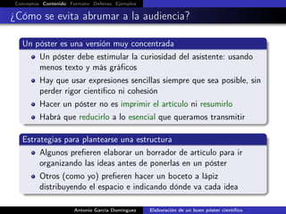 Conceptos Contenido Formato Defensa Ejemplos
¿Cómo se evita abrumar a la audiencia?
Un póster es una versión muy concentrada
Un póster debe estimular la curiosidad del asistente: usando
menos texto y más gráﬁcos
Hay que usar expresiones sencillas siempre que sea posible, sin
perder rigor cientíﬁco ni cohesión
Hacer un póster no es imprimir el artículo ni resumirlo
Habrá que reducirlo a lo esencial que queramos transmitir
Estrategias para plantearse una estructura
Algunos preﬁeren elaborar un borrador de artículo para ir
organizando las ideas antes de ponerlas en un póster
Otros (como yo) preﬁeren hacer un boceto a lápiz
distribuyendo el espacio e indicando dónde va cada idea
Antonio García Domínguez Elaboración de un buen póster cientíﬁco
 