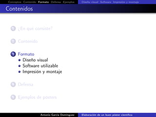Conceptos Contenido Formato Defensa Ejemplos Diseño visual Software Impresión y montaje
Contenidos
1 ¿En qué consiste?
2 Contenido
3 Formato
Diseño visual
Software utilizable
Impresión y montaje
4 Defensa
5 Ejemplos de pósters
Antonio García Domínguez Elaboración de un buen póster cientíﬁco
 
