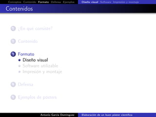 Conceptos Contenido Formato Defensa Ejemplos Diseño visual Software Impresión y montaje
Contenidos
1 ¿En qué consiste?
2 Contenido
3 Formato
Diseño visual
Software utilizable
Impresión y montaje
4 Defensa
5 Ejemplos de pósters
Antonio García Domínguez Elaboración de un buen póster cientíﬁco
 