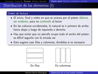 Conceptos Contenido Formato Defensa Ejemplos Diseño visual Software Impresión y montaje
Distribución de los elementos (I)
Orden de lectura
El inicio, ﬁnal y orden en que se avanza por el póster debería
ser evidente, para no confundir al lector
En las culturas occidentales, lo natural es ir primero de arriba
hacia abajo y luego de izquierda a derecha
Hay que evitar que un párrafo ocupe todo el ancho del póster:
es difícil seguirlo con la mirada así
Esto sugiere usar ﬁlas y columnas, divididas si es necesario
En ﬁlas En columnas
Antonio García Domínguez Elaboración de un buen póster cientíﬁco
 
