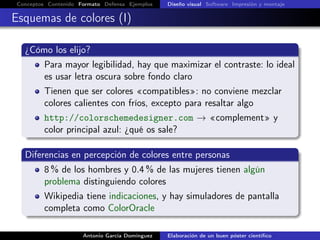 Conceptos Contenido Formato Defensa Ejemplos Diseño visual Software Impresión y montaje
Esquemas de colores (I)
¿Cómo los elijo?
Para mayor legibilidad, hay que maximizar el contraste: lo ideal
es usar letra oscura sobre fondo claro
Tienen que ser colores «compatibles»: no conviene mezclar
colores calientes con fríos, excepto para resaltar algo
http://colorschemedesigner.com → «complement» y
color principal azul: ¿qué os sale?
Diferencias en percepción de colores entre personas
8 % de los hombres y 0.4 % de las mujeres tienen algún
problema distinguiendo colores
Wikipedia tiene indicaciones, y hay simuladores de pantalla
completa como ColorOracle
Antonio García Domínguez Elaboración de un buen póster cientíﬁco
 