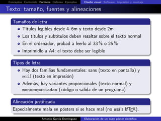 Conceptos Contenido Formato Defensa Ejemplos Diseño visual Software Impresión y montaje
Texto: tamaño, fuentes y alineaciones
Tamaños de letra
Títulos legibles desde 4–6m y texto desde 2m
Los títulos y subtítulos deben resaltar sobre el texto normal
En el ordenador, probad a leerlo al 33 % o 25 %
Imprimidlo a A4: el texto debe ser legible
Tipos de letra
Hay dos familias fundamentales: sans (texto en pantalla) y
serif (texto en impresión)
Además, hay variantes proporcionales (texto normal) y
monoespaciadas (código o salida de un programa)
Alineación justiﬁcada
Especialmente mala en pósters si se hace mal (no usáis LATEX).
Antonio García Domínguez Elaboración de un buen póster cientíﬁco
 