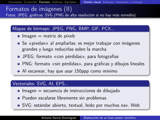 Conceptos Contenido Formato Defensa Ejemplos Diseño visual Software Impresión y montaje
Formatos de imágenes (II)
Fotos: JPEG, gráﬁcas: SVG (PNG de alta resolución si no hay más remedio)
Mapas de bitmaps: JPEG, PNG, BMP, GIF, PCX...
Imagen = matriz de pixels
Se «pixelan» al ampliarlas: es mejor trabajar con imágenes
grandes y luego reducirlas sobre la marcha
JPEG: formato «con pérdidas», para fotografías
PNG: formato «sin pérdidas», para gráﬁcas y dibujos lineales
Al escanear, hay que usar 150ppp como mínimo
Vectoriales: SVG, AI, EPS...
Imagen = secuencia de instrucciones de dibujado
Pueden escalarse libremente sin problemas
SVG: estándar abierto, textual, leído por muchos nav. Web
Antonio García Domínguez Elaboración de un buen póster cientíﬁco
 