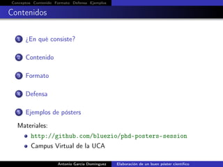 Conceptos Contenido Formato Defensa Ejemplos
Contenidos
1 ¿En qué consiste?
2 Contenido
3 Formato
4 Defensa
5 Ejemplos de pósters
Materiales:
http://github.com/bluezio/phd-posters-session
Campus Virtual de la UCA
Antonio García Domínguez Elaboración de un buen póster cientíﬁco
 