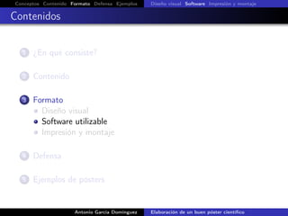 Conceptos Contenido Formato Defensa Ejemplos Diseño visual Software Impresión y montaje
Contenidos
1 ¿En qué consiste?
2 Contenido
3 Formato
Diseño visual
Software utilizable
Impresión y montaje
4 Defensa
5 Ejemplos de pósters
Antonio García Domínguez Elaboración de un buen póster cientíﬁco
 
