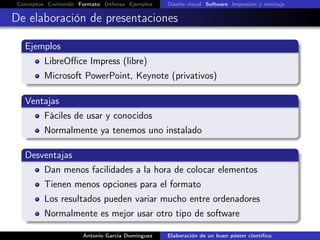 Conceptos Contenido Formato Defensa Ejemplos Diseño visual Software Impresión y montaje
De elaboración de presentaciones
Ejemplos
LibreOﬃce Impress (libre)
Microsoft PowerPoint, Keynote (privativos)
Ventajas
Fáciles de usar y conocidos
Normalmente ya tenemos uno instalado
Desventajas
Dan menos facilidades a la hora de colocar elementos
Tienen menos opciones para el formato
Los resultados pueden variar mucho entre ordenadores
Normalmente es mejor usar otro tipo de software
Antonio García Domínguez Elaboración de un buen póster cientíﬁco
 