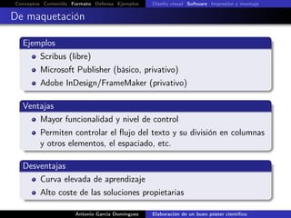 Conceptos Contenido Formato Defensa Ejemplos Diseño visual Software Impresión y montaje
De maquetación
Ejemplos
Scribus (libre)
Microsoft Publisher (básico, privativo)
Adobe InDesign/FrameMaker (privativo)
Ventajas
Mayor funcionalidad y nivel de control
Permiten controlar el ﬂujo del texto y su división en columnas
y otros elementos, el espaciado, etc.
Desventajas
Curva elevada de aprendizaje
Alto coste de las soluciones propietarias
Antonio García Domínguez Elaboración de un buen póster cientíﬁco
 