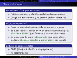 Conceptos Contenido Formato Defensa Ejemplos Diseño visual Software Impresión y montaje
Otras soluciones
PosterGenius: fácil, pero restrictivo
Prácticas comunes y plantillas prefabricadas para pósters
Obliga a ir por columnas y no permite gráﬁcos vectoriales
LATEX, por supuesto
Curva de aprendizaje pronunciada, pero merece la pena
Se puede incrustar código LATEX en otras herramientas (p. ej.
Inkscape o Scribus) para fórmulas y texto de alta calidad
Se puede usar de forma independiente para hacer pósters
mediante a0poster, baposter o beamerposter, por ejemplo
Software de edición de fotos
GIMP (libre) o Adobe Photoshop (privativo)
No recomendados
Antonio García Domínguez Elaboración de un buen póster cientíﬁco
 