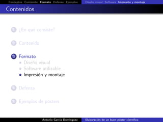 Conceptos Contenido Formato Defensa Ejemplos Diseño visual Software Impresión y montaje
Contenidos
1 ¿En qué consiste?
2 Contenido
3 Formato
Diseño visual
Software utilizable
Impresión y montaje
4 Defensa
5 Ejemplos de pósters
Antonio García Domínguez Elaboración de un buen póster cientíﬁco
 