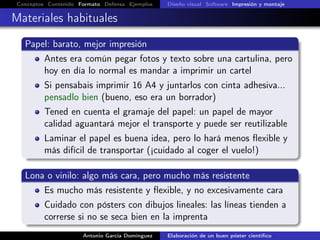Conceptos Contenido Formato Defensa Ejemplos Diseño visual Software Impresión y montaje
Materiales habituales
Papel: barato, mejor impresión
Antes era común pegar fotos y texto sobre una cartulina, pero
hoy en día lo normal es mandar a imprimir un cartel
Si pensabais imprimir 16 A4 y juntarlos con cinta adhesiva...
pensadlo bien (bueno, eso era un borrador)
Tened en cuenta el gramaje del papel: un papel de mayor
calidad aguantará mejor el transporte y puede ser reutilizable
Laminar el papel es buena idea, pero lo hará menos ﬂexible y
más difícil de transportar (¡cuidado al coger el vuelo!)
Lona o vinilo: algo más cara, pero mucho más resistente
Es mucho más resistente y ﬂexible, y no excesivamente cara
Cuidado con pósters con dibujos lineales: las líneas tienden a
correrse si no se seca bien en la imprenta
Antonio García Domínguez Elaboración de un buen póster cientíﬁco
 