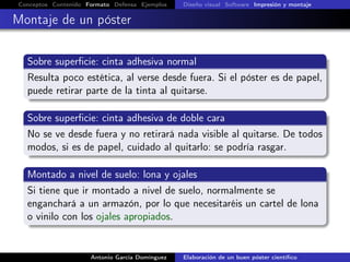 Conceptos Contenido Formato Defensa Ejemplos Diseño visual Software Impresión y montaje
Montaje de un póster
Sobre superﬁcie: cinta adhesiva normal
Resulta poco estética, al verse desde fuera. Si el póster es de papel,
puede retirar parte de la tinta al quitarse.
Sobre superﬁcie: cinta adhesiva de doble cara
No se ve desde fuera y no retirará nada visible al quitarse. De todos
modos, si es de papel, cuidado al quitarlo: se podría rasgar.
Montado a nivel de suelo: lona y ojales
Si tiene que ir montado a nivel de suelo, normalmente se
enganchará a un armazón, por lo que necesitaréis un cartel de lona
o vinilo con los ojales apropiados.
Antonio García Domínguez Elaboración de un buen póster cientíﬁco
 