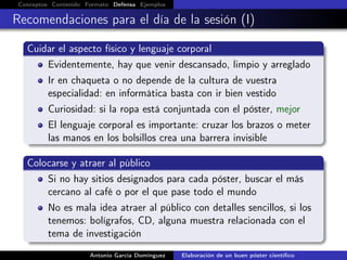 Conceptos Contenido Formato Defensa Ejemplos
Recomendaciones para el día de la sesión (I)
Cuidar el aspecto físico y lenguaje corporal
Evidentemente, hay que venir descansado, limpio y arreglado
Ir en chaqueta o no depende de la cultura de vuestra
especialidad: en informática basta con ir bien vestido
Curiosidad: si la ropa está conjuntada con el póster, mejor
El lenguaje corporal es importante: cruzar los brazos o meter
las manos en los bolsillos crea una barrera invisible
Colocarse y atraer al público
Si no hay sitios designados para cada póster, buscar el más
cercano al café o por el que pase todo el mundo
No es mala idea atraer al público con detalles sencillos, si los
tenemos: bolígrafos, CD, alguna muestra relacionada con el
tema de investigación
Antonio García Domínguez Elaboración de un buen póster cientíﬁco
 