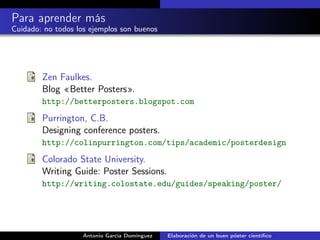 Para aprender más
Cuidado: no todos los ejemplos son buenos
Zen Faulkes.
Blog «Better Posters».
http://betterposters.blogspot.com
Purrington, C.B.
Designing conference posters.
http://colinpurrington.com/tips/academic/posterdesign
Colorado State University.
Writing Guide: Poster Sessions.
http://writing.colostate.edu/guides/speaking/poster/
Antonio García Domínguez Elaboración de un buen póster cientíﬁco
 
