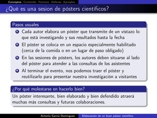 Conceptos Contenido Formato Defensa Ejemplos
¿Qué es una sesion de pósters cientíﬁcos?
Pasos usuales
1 Cada autor elabora un póster que transmite de un vistazo lo
que está investigando y sus resultados hasta la fecha
2 El póster se coloca en un espacio especialmente habilitado
(cerca de la comida o en un lugar de paso obligado)
3 En las sesiones de pósters, los autores deben situarse al lado
del póster para atender a las consultas de los asistentes
4 Al terminar el evento, nos podemos traer el póster y
reutilizarlo para presentar nuestra investigación a visitantes
¿Por qué molestarse en hacerlo bien?
Un póster interesante, bien elaborado y bien defendido atraerá
muchas más consultas y futuras colaboraciones.
Antonio García Domínguez Elaboración de un buen póster cientíﬁco
 
