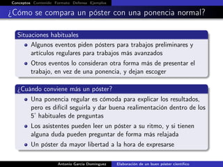 Conceptos Contenido Formato Defensa Ejemplos
¿Cómo se compara un póster con una ponencia normal?
Situaciones habituales
Algunos eventos piden pósters para trabajos preliminares y
artículos regulares para trabajos más avanzados
Otros eventos lo consideran otra forma más de presentar el
trabajo, en vez de una ponencia, y dejan escoger
¿Cuándo conviene más un póster?
Una ponencia regular es cómoda para explicar los resultados,
pero es difícil seguirla y dar buena realimentación dentro de los
5’ habituales de preguntas
Los asistentes pueden leer un póster a su ritmo, y si tienen
alguna duda pueden preguntar de forma más relajada
Un póster da mayor libertad a la hora de expresarse
Antonio García Domínguez Elaboración de un buen póster cientíﬁco
 