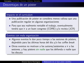 Conceptos Contenido Formato Defensa Ejemplos
Desventajas de un póster
Impacto en el currículum
Una publicación de póster se considera menos valiosa que una
publicación regular en algunas organizaciones
Para que sea realmente rentable el trabajo, eventualmente
tendrá que ir a un buen congreso (CORE) y/o revista (JCR)
Eventos con mala organización
Algunos eventos le dan poco tiempo a las sesiones de pósters,
dejándolo para las últimas horas del día y/o los coﬀee break
Otros eventos no motivan a los autores/asistentes a ir a las
sesiones, y hay pósters sin nadie que los deﬁenda o nadie que
los discuta
Antonio García Domínguez Elaboración de un buen póster cientíﬁco
 