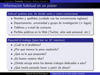 Conceptos Contenido Formato Defensa Ejemplos
Información habitual en un póster
Indicad quiénes sois, de dónde venís y cómo contactaros
Nombre y apellidos (cuidado con las convenciones inglesas)
Departamento, universidad y grupo de investigación (+ logos)
Teléfono y e-mail de contacto
Perﬁles públicos en la Web (Twitter, sitio web personal, etc.)
Resumid el trabajo (para leer en 10’ máximo)
¿Cuál es el problema?
¿Por qué merece la pena resolverlo?
¿Qué es lo que proponéis?
¿Es buena vuestra idea?
¿Dónde encaja entre los demás trabajos dedicados a esto?
¿Qué tenéis pensado hacer a partir de ahora?
Antonio García Domínguez Elaboración de un buen póster cientíﬁco
 