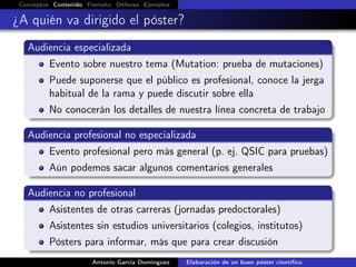 Conceptos Contenido Formato Defensa Ejemplos
¿A quién va dirigido el póster?
Audiencia especializada
Evento sobre nuestro tema (Mutation: prueba de mutaciones)
Puede suponerse que el público es profesional, conoce la jerga
habitual de la rama y puede discutir sobre ella
No conocerán los detalles de nuestra línea concreta de trabajo
Audiencia profesional no especializada
Evento profesional pero más general (p. ej. QSIC para pruebas)
Aún podemos sacar algunos comentarios generales
Audiencia no profesional
Asistentes de otras carreras (jornadas predoctorales)
Asistentes sin estudios universitarios (colegios, institutos)
Pósters para informar, más que para crear discusión
Antonio García Domínguez Elaboración de un buen póster cientíﬁco
 