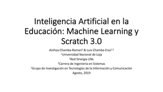 Inteligencia Artificial en la
Educación: Machine Learning y
Scratch 3.0
Ainhoa Chamba-Roman2 & Luis Chamba-Eras1,2
1Universidad Nacional de Loja
1Red Sinergia UNL
1Carrera de Ingeniería en Sistemas
2Grupo de Investigación en Tecnologías de la Información y Comunicación
Agosto, 2019
 