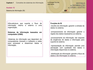 Capítulo 1   Conceitos de sistemas de informação   Acetato 12 Sistema de informação (SI) Infra-estrutura que suporta o fluxo de informação interno e externo a uma organização.  Sistemas de Informação baseados em computador ( CBIS)  -Sistemas de informação que dependem de computadores ( harware  e  software ) e redes para processar e disseminar dados e informação.  Funções do SI -recolha da informação : garantir a entrada de dados no sistema; -armazenamento da informação : garantir o registo dos dados necessários ao sistema; -processamento da informação : dar resposta às exigências de dados e informação para suporte do sistema; -representação da informação : permitir uma percepção com qualidade dos dados e informação disponíveis no sistema; -distribuição da informação : garantir o fluxo de dados e de informação no sistema . 