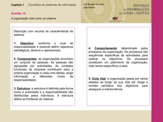Capítulo 1   Conceitos de sistemas de informação   Acetato 14 A organização vista como um sistema Descrição com recurso às características de sistema: 1.   Objectivo : conforme o nível de responsabilidade é possível definir objectivos estratégicos, tácticos e operacionais; 2.   Componentes : as organizações envolvem um conjunto de pessoas. As pessoas são agrupadas por actividades. As unidades funcionais da empresa contribuem para a própria organização e cada uma destas, exige informação a diferentes níveis de responsabilidade; 3.   Estrutura : a estrutura é definida pela forma como a autoridade e a responsabilidade são distribuídas pelos indivíduos. A estrutura define as fronteiras do sistema; 4.   Comportamento : determinado pelos processos da organização. Os processos são sequências específicas de actividades para realizar os objectivos. Os processos constituem um património da organização, visto serem específicos a esta; 5.   Ciclo vital : a organização passa por vários estados ao longo da sua vida útil. Exige a revisão periódica dos objectivos para assegurar a sobrevivência. 