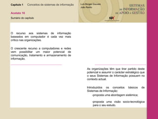 Capítulo 1   Conceitos de sistemas de informação   Acetato 16 Sumário do capítulo O recurso aos sistemas de informação baseados em computador é cada vez mais crítico nas organizações. O crescente recurso a computadores e redes vem possibilitar um maior potencial de comunicação, tratamento e armazenamento de informação. As organizações têm que tirar partido deste potencial e assumir o carácter estratégico que o seus Sistemas de Informação possuem no contexto actual. Introduzidos os conceitos básicos de Sistemas de Informação: -proposta uma abordagem sistémica;  -proposta uma visão socio-tecnológica  para o seu estudo. 