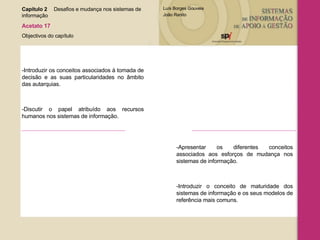 Capítulo 2 Desafios e mudança nos sistemas de  informação  Acetato 17 Objectivos do capítulo -Introduzir os conceitos associados à tomada de decisão e as suas particularidades no âmbito das autarquias.  -Discutir o papel atribuído aos recursos humanos nos sistemas de informação. -Apresentar os diferentes conceitos associados aos esforços de mudança nos sistemas de informação. -Introduzir o conceito de maturidade dos sistemas de informação e os seus modelos de referência mais comuns. 