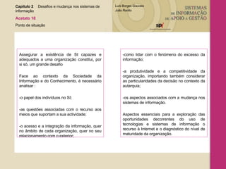 Assegurar a existência de SI capazes e adequados a uma organização constitui ,  por si só, um grande desafio Face ao contexto da Sociedade da Informação e do Conhecimento, é necessário analisar : -o papel dos indivíduos no SI; -as questões associadas com o recurso aos meios que suportam a sua actividade; -o acesso e a integração da informação, quer no âmbito de cada organização, quer no seu relacionamento com o exterior; -como lidar com o fenómeno do excesso da informação; -a produtividade e a competitividade da organização, importando também considerar as particularidades da decisão no contexto da autarquia; -os aspectos associados com a mudança nos sistemas de informação. Aspectos essenciais para a exploração das oportunidades decorrentes do uso de tecnologias e sistemas de informação o recurso à Internet e o diagnóstico do nível de maturidade da organização. Capítulo 2 Desafios e mudança nos sistemas de  informação  Acetato 18 Ponto de situação 