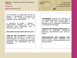 O SI existente na organização tem de se adaptar e acompanhar a actividade da empresa, com coordenação dos seus objectivos e do seu desempenho: -o paradigma da análise – projecto – implementação possibilita, de uma forma ordenada, uma metodologia para o desenvolvimento de um SI. Alternativas ao desenvolvimento de um SI: - Ciclo de vida de sistemas : metodologia tradicional que divide o processo de desenvolvimento em etapas de um modo sequencial e formal, separando claramente as actividades dos especialistas das dos utilizadores. Prototipagem : processo de construção de um sistema experimental de forma rápida e de menor custo para demonstração e avaliação para os utilizadores especificarem os requisitos de informação; Aplicações de software do tipo pacote : um conjunto de aplicações pré - escritas, disponíveis comercialmente para venda ou aluguer; Desenvolvimento pelo utilizador final : desenvolvimento pelos utilizadores com pouco ou mesmo nenhuma assistência formal de especialistas; Capítulo 2 Desafios e mudança nos sistemas de  informação  Acetato 19 Desenvolvimento de um SI 