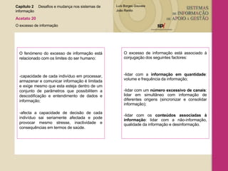 O fenómeno do excesso de informação está relacionado com os limites do ser humano: -capacidade de cada indivíduo em processar, armazenar e comunicar informação é limitada e exige mesmo que esta esteja dentro de um conjunto de parâmetros que possibilitem a descodificação e entendimento de dados e informação; -afecta a capacidade de decisão de cada indivíduo sai seriamente afectada e pode provocar mesmo stresse, inactividade e consequências em termos de saúde. O excesso de informação está associado à conjugação dos seguintes factores: -lidar com a  informação em quantidade : volume e frequência da informação; -lidar com um  número excessivo de canais : lidar em simultâneo com informação de diferentes origens (sincronizar e consolidar informação); -lidar com os  conteúdos associadas à informação : lidar com a não-informação, qualidade da informação e desinformação . Capítulo 2 Desafios e mudança nos sistemas de  informação  Acetato 20 O excesso de informação 