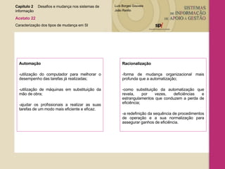 Automação  -utilização do computador para melhorar o desempenho das tarefas já realizadas; -utilização de máquinas em substituição da mão de obra; -ajudar os profissionais a realizar as suas tarefas de um modo mais eficiente e eficaz. Racionalização  -forma de mudança organizacional mais profunda que a automatização; -como substituição da automatização que revela, por vezes, deficiências e estrangulamentos que conduzem a perda de eficiência; -a redefinição da sequência de procedimentos de operação e a sua normalização para assegurar ganhos de eficiência. Capítulo 2 Desafios e mudança nos sistemas de  informação  Acetato 22 Caracterização dos tipos de mudança em SI 