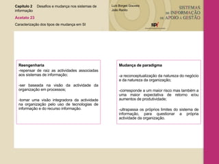Reengenharia  -repensar de raiz as actividades associadas aos sistemas de informação; -ser baseada na visão da actividade da organização em processos; -tomar uma visão integradora da actividade na organização pelo uso de tecnologias de informação e do recurso informação. Mudança de paradigma   -a reconceptualização da natureza do negócio e da natureza da organização; -corresponde a um maior risco mas também a uma maior expectativa de retorno e/ou aumentos de produtividade; -ultrapassa os próprios limites do sistema de informação, para questionar a própria actividade da organização.  Capítulo 2 Desafios e mudança nos sistemas de  informação  Acetato 23 Caracterização dos tipos de mudança em SI 